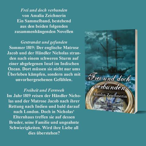 Frei und doch verbunden
Ein Sammelband, bestehend aus den beiden zusammenhängenden Novellen
„Gestrandet und gefunden“ und „Freiheit und Fernweh“
Gestrandet und gefunden
Sommer 1819: Der englische Matrose Jacob und der Händler Nicholas stranden nach einem schweren Sturm auf einer abgelegenen Insel im Indischen Ozean. Dort müssen sie nicht nur ums Überleben kämpfen, sondern auch mit unvorhergesehenen Gefühlen.
Freiheit und Fernweh
Im Jahr 1819 reisen der Händler Nicholas und der Matrose Jacob nach ihrer Rettung nach Indien und bald darauf nach London. Doch in Nicholas‘ Elternhaus treffen sie auf dessen Bruder, seine Familie und ungeahnte Schwierigkeiten. Wird ihre Liebe all dies überstehen?