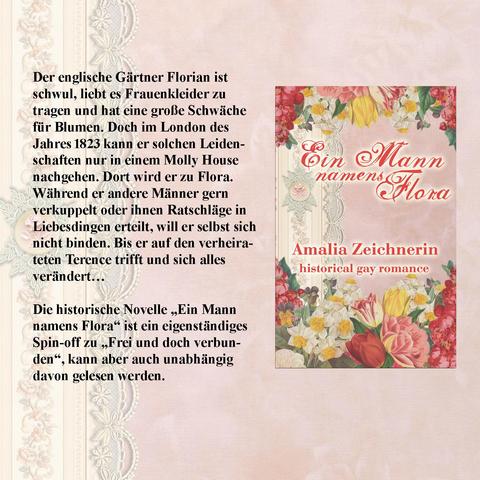 er englische Gärtner Florian ist schwul, liebt es Frauenkleider zu tragen und hat eine große Schwäche für Blumen. Doch im London des Jahres 1823 kann er solchen Leidenschaften nur in einem Molly House nachgehen. Dort wird er zu Flora. Während er andere Männer gern verkuppelt oder ihnen Ratschläge in Liebesdingen erteilt, will er selbst sich nicht binden. Bis er auf den verheirateten Terence trifft und sich alles verändert…
Die historische Novelle „Ein Mann namens Flora“ ist ein eigenständiges Spin-off zu „Freiheit und Fernweh“ bzw. zu dem Sammelband „Frei und doch verbunden“, welches auch unabhängig davon gelesen werden kann.