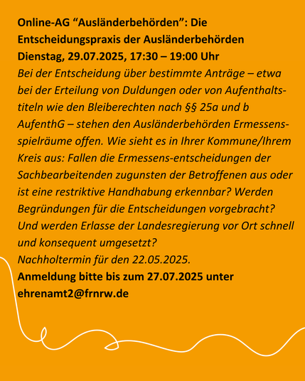 Online-AG “Ausländerbehörden”: Die Entscheidungspraxis der Ausländerbehörden [m. V.] (Nachholtermin)
Dienstag, 29.07.2025, 17:30 – 19:00 Uhr

Bei der Entscheidung über bestimmte Anträge – etwa bei der Erteilung von Duldungen oder von Aufenthaltstiteln wie den Bleiberechten nach §§ 25a und b AufenthG –  stehen den Ausländerbehörden Ermessensspielräume offen. Wie sieht es in Ihrer Kommune/Ihrem Kreis aus: Fallen die Ermessensentscheidungen der Sachbearbeitenden zugunsten der Betroffenen aus oder ist eine restriktive Handhabung erkennbar? Werden Begründungen für die Entscheidungen vorgebracht? Und werden Erlasse der Landesregierung vor Ort schnell und konsequent umgesetzt?

Nachholtermin für den 22.05.2025.

Anmeldung bitte bis zum 27.07.2025 unter ehrenamt2 (at) frnrw.de