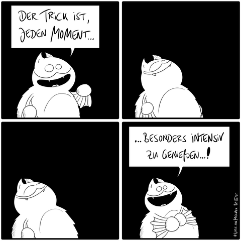 Fred sagt: "Der Trick ist, jeden Moment..."

Fred schließt seine Augen und lächelt.

Fred hat seine Augen weiterhin geschlossen-

Fred redet glücklich weiter: "... besonders intensiv zu genießen...!"