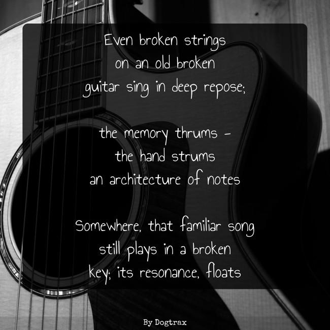 poem with image of an acoustic guitar:
Even broken strings
on an old broken
guitar sing in deep repose;
the memory thrums -
the hand strums
an architecture of notes
Somewhere, that familiar song
still plays in a broken
key; its resonance, floats