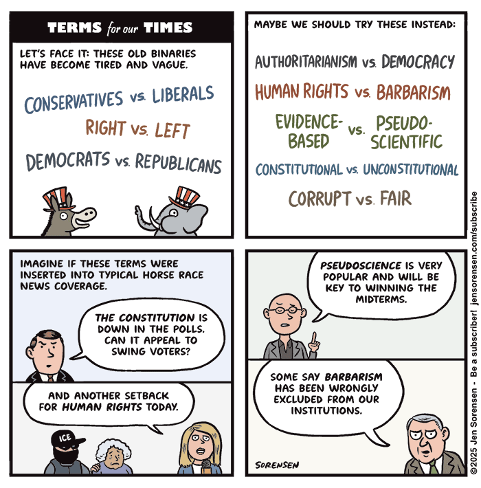 TERMS for our TIMES LET'S FACE IT: THESE OLD BINARIES HAVE BECOME TIRED AND VAGUE. EVIDENCE-BASED vs. PSEUDO-SCIENTIFIC CONSTITUTIONAL VS. UNCONSTITUTIONAL CORRUPT VS. FAIR IMAGINE IF THESE TERMS WERE INSERTED INTO TYPICAL HORSE RACE NEWS COVERAGE. Anchorman: THE CONSTITUTION IS DOWN IN THE POLLS. CAN IT APPEAL TO SWING VOTERS? TV reporter with Ice agent hauling away older woman in background: AND ANOTHER SETBACK FOR HUMAN RIGHTS TODAY. Pundit: PSEUDOSCIENCE IS VERY POPULAR AND WILL BE KEY TO WINNING THE MIDTERMS. Reporter: SOME SAY BARBARISM HAS BEEN WRONGLY EXCLUDED FROM OUR INSTITUTIONS.CONSERVATIVES VS. LIBERALS RIGHT VS. LEFT DEMOCRATS VS. REPUBLICANS MAYBE WE SHOULD TRY THESE INSTEAD: AUTHORITARIANISM VS. DEMOCRACY HUMAN RIGHTS VS. BARBARISM 