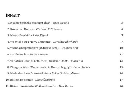 INHALT
1.it came upon the midnight clear - Luise Vignola 3
2. Rosen und Dornen ~ Christine K Brickner 4
3. Mary's Boychild - Luise Vignola s
4. We Wish You a Merry Christmas — Dorothee Eberharde 7
5. Weihnachtspraludium (0 du frahliche) - Wolfram Grof 10
6.Staade Nocht - Andreas Begert 1
7. Variatrion aber .0 Bethlehem, du kleine Stadt” - ulim Kim 13
8. Phrygasie aber “Maria durch ein Dormwald ging” - Daniel Zacher 15
9. Maria durch ein Dormwald ging ~ Roland Leistner-Mayer 16

10. Rostein im Schnee - Diana Cemeryre 17

11. Kleine franzosische Weihnachissuite ~ Tina Ternes 1

