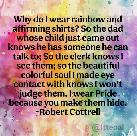 A vibrant watercolor background in rainbow colors features a quote in bold black text. The quote reads:
"Why do I wear rainbow and affirming shirts? So the dad whose child just came out knows he has someone he can talk to; So the clerk knows I see them; so the beautiful colorful soul I made eye contact with knows I won't judge them. I wear Pride because you make them hide.
– Robert Cottrell"
The image is credited to @ltteoal in the bottom right corner.