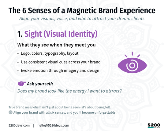 The 6 Senses of a Magnetic Brand Experience
Align your visuals, voice, and vibe to attract your dream clients

[pruple icon] 1. Sight (Visual Identity)
What they see when they meet you

Logo, colors, typography, layout

Use consistent visual cues across your brand

Evoke emotion through imagery and design
Ask yourself: Does your brand look like the energy you want to attract?

True brand magnetism isn't just about being seen - it's about being felt.
✨ Align your brand with all six senses, and you’ll become unforgettable.

5280Devs.com | hello@5280Devs.com