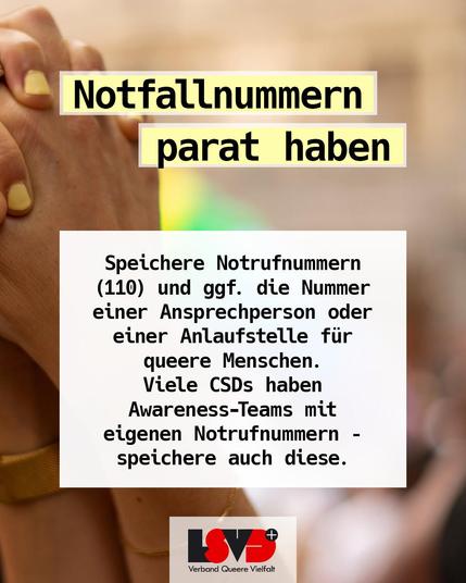 Text:
Notfallnummern parat haben: Speichere Notrufnummern (110) und ggf. die Nummer einer Ansprechperson oder einer Anlaufstelle für queere Menschen. Viele CSDs haben Awareness-Teams mit eigenen Notrufnummern – speichere auch diese.
