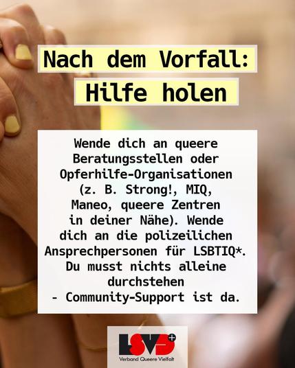 Text: Nach dem Vorfall: Hilfe holen: Wende dich an queere Beratungsstellen oder Opferhilfe-Organisationen (z. B. Strong!, MIQ, Maneo, queere Zentren in deiner Nähe).
Wende dich an die polizeilichen Ansprechpersonen für LSBTIQ*.
Du musst nichts alleine durchstehen – Community-Support ist da.
