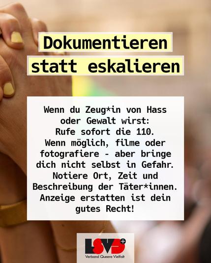 Text: Dokumentieren statt eskalieren: Wenn du Zeug*in von Hass oder Gewalt wirst:
Rufe sofort die 110.
Wenn möglich, filme oder fotografiere – aber bring dich nicht selbst in Gefahr.
Notiere Ort, Zeit und Beschreibung der Täter*innen. Anzeige erstatten ist dein gutes Recht!
