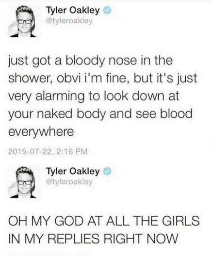 @tyleroakley on x
just got a bloody nose in the shower, obvi I'm fine, but its just very alarming to look down at your naked body and see blood everywhere

tyler comes back and says
oh my god at all the girls in my replies right now