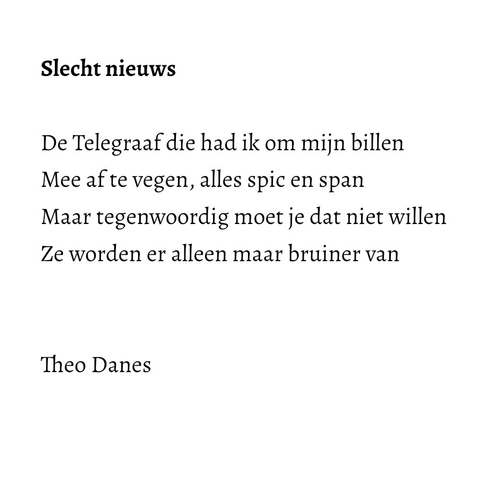 Slecht nieuws  De Telegraaf die had ik om mijn billen   Mee af te vegen, alles spic en span  Maar tegenwoordig moet je dat niet willen Ze worden er alleen maar bruiner van Theo Danes