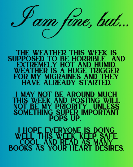 Blue green background, text reads: I am fine, but…The weather this week is supposed to be horrible  and extremely hot and humid. weather is a huge trigger for my migraines and they have already started.  i may not be around much this week and posting will not be my priority  unless something super important pops up.   i hope everyone is doing well this week. Keep safe, cool, and read as many books as your heart desires