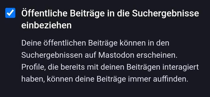 Öffentliche Beiträge in die Suchergebnisse einbeziehen

Deine öffentlichen Beiträge können in den Suchergebnissen auf Mastodon erscheinen. Profile, die bereits mit deinen Beiträgen interagiert haben, können deine Beiträge immer auffinden.