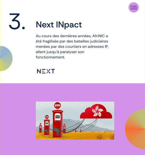 3. Next INpact
Au cours des dernières années, AfriNIC a été fragilisée par des batailles judiciaires menées par des courtiers en adresses IP, allant jusqu’à paralyser son fonctionnement.