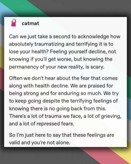catmat
can we just take a sec to acknowledge how absolutely traumatizing and terrifying it is to lose your health? feeling yourself decline, not knowing if you'll get worse, but knowing the permanency of your new reality, is scary. often we don't hear about the fear that comes along with health decline. we are praised for being strong and for enduring so much. we try to keep going despite the terrifying feelings of knowing there is no going back from this. there's a lot of trauma we face, a lot of grieving, and a lot of repressed fears. so I'm just here to say that these feelings are valid and you're not alone