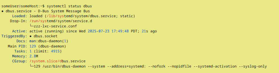 Bash output (partial) of command systemctl status dbus

 someUser@someHost:~$ systemctl status dbus
 ● dbus.service - D-Bus System Message Bus
      Loaded: loaded (/lib/systemd/system/dbus.service; static)
     Drop-In: /run/systemd/system/service.d
              └─zzz-lxc-service.conf
      Active: active (running) since Wed 2025-07-23 17:49:48 PDT; 21s ago
 TriggeredBy: ● dbus.socket
        Docs: man:dbus-daemon(1)
    Main PID: 129 (dbus-daemon)
       Tasks: 1 (limit: 4915)
      Memory: 2.8M
      CGroup: /system.slice/dbus.service
              └─129 /usr/bin/dbus-daemon --system --address=systemd: --nofork --nopidfile --systemd-activation --syslog-only