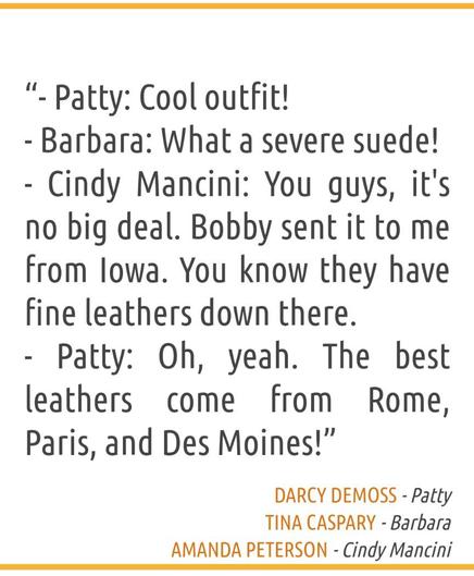“- Patty: Cool outfit!
- Barbara: What a severe suede!
- Cindy Mancini: You guys, it's no big deal. Bobby sent it to me from Iowa. You know they have fine leathers down there.
- Patty: Oh, yeah. The best leathers come from Rome, Paris, and Des Moines!”