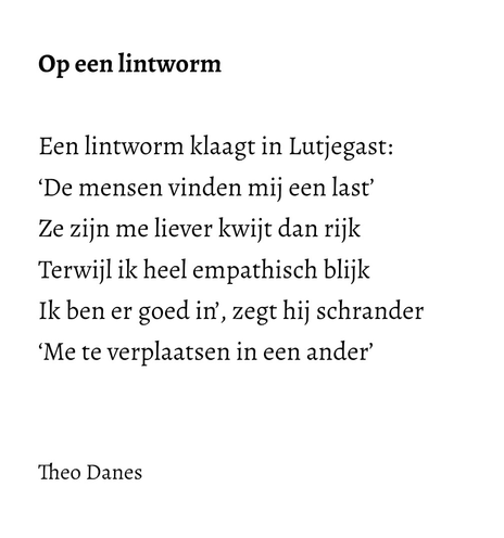 Op een lintworm  Een lintworm klaagt in Lutjegast: ‘De mensen vinden mij een last’ Ze zijn me liever kwijt dan rijk  Terwijl ik heel empathisch blijk Ik ben er goed in’, zegt hij schrander ‘Me te verplaatsen in een ander’   Theo Danes 