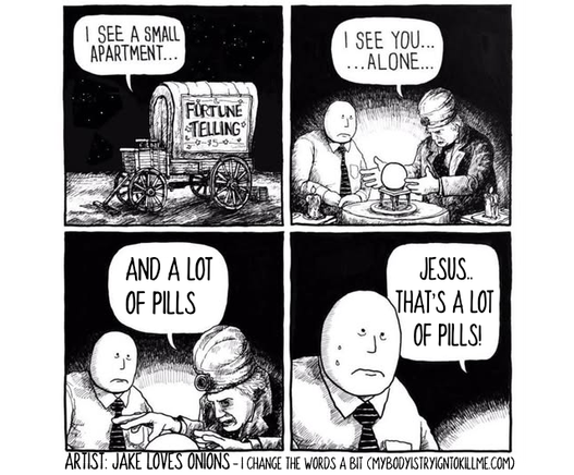 1 - a covered wagon that says 'fortune telling' and someone in there says 'i see a small apartment...'

2 - there is a fortune teller looking into a crystal ball and saying to a man 'i see you......alone...'

3 - fortune teller continues 'and a lot of pills'

4 - guy sweating as fortune teller says 'jesus...that's a lot of pills!'

Artist: Jake Loves Onions