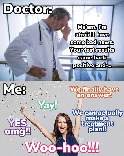1 - doctor: (pic of doctor) Ma'am, i'm afraid i have some bad news. your test results cam back positive and - 

2 - Me: (woman celebrating) yay! yes omg!! woo-hoo!!! we finally have an answer! We can actually make a treatment plan!!