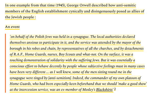 Quote from Proletarian Perspective website which reads: 

In one example from that time (1945), George Orwell described how anti-semitic members of the English establishment cynically and disingenuously posed as allies of the Jewish people :

An event

    'on behalf of the Polish Jews was held in a synagogue. The local authorities declared themselves anxious to participate in it, and the service was attended by the mayor of the borough in his robes and chain, by representatives of all the churches, and by detachments of R.A.F., Home Guards, nurses, Boy Scouts and what-not. On the surface, it was a touching demonstration of solidarity with the suffering Jews. But it was essentially a conscious effort to behave decently by people whose subjective feelings must in many cases have been very different ... as I well knew, some of the men sitting round me in the synagogue were tinged by [anti-semitism]. Indeed, the commander of my own platoon of Home Guards, who had been especially keen beforehand that we should ‘make a good show’ at the intercession service, was an ex-member of Mosley’s Blackshirts'3