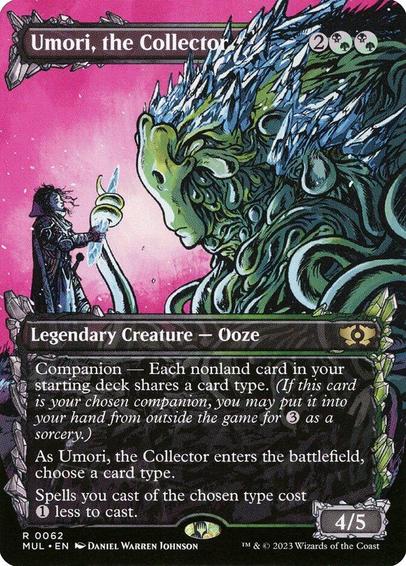 Card Name: Umori, the Collector
Set: Multiverse Legends
Description: Companion — Each nonland card in your starting deck shares a card type. (If this card is your chosen companion, you may put it into your hand from outside the game for {3} as a sorcery.)
As Umori enters, choose a card type.
Spells you cast of the chosen type cost {1} less to cast.
Artist: Daniel Warren Johnson