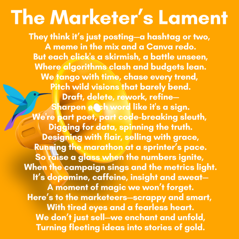 14
The Marketer's Lament
They think it's just posting—a hashtag or two,
A meme in the mix and a Canva redo.
But each click's a skirmish, a battle unseen,
Where algorithms clash and budgets lean.
We tango with time, chase every trend,
Pitch wild visions that barely bend.
Draft, delete, ork, refine—
_4Sharpen oe like it's a sign.
We're part poet, pa e-breaking sleuth,
~ | Digging or data, spinning the truth.
Designing with flair, selling with grace,
~~ Ru Ayparalify at a sprinter’s pace.
od lass when the numbers ignite,
the sings and the metrics light.
opam affeine, insight and sweat—
A moment of magic we won't forget.
Here's to the marketeers—scrappy and smart,
With tired eyes and a fearless heart.
We don't just sell-we enchant and unfold,
Turning fleeting ideas into stories of gold.
