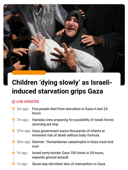 News extract from Al-Jazeera:

Children ‘dying slowly’ as Israeli induced starvation grips Gaza
3m ago: Five people died from starvation in Gaza in last 24 hours
7m ago: Handala crew preparing for possibility of Israeli forces storming aid ship
37m ago: Gaza government warns thousands of infants at imminent risk of death without baby formula
52m ago: Starmer: ‘Humanitarian catastrophe in Gaza must end now’
1h ago: Israeli army bombs Gaza 100 times in 24 hours, expands ground assault
1h ago: Sev…
