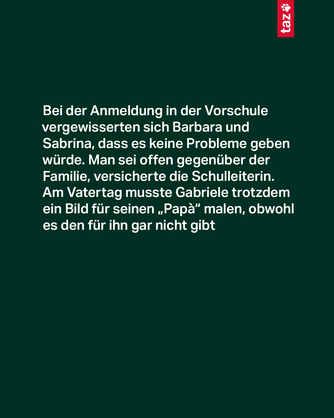 Der Text: Bei der Anmeldung in der Vorschule vergewisserten sich Barbara und Sabrina, dass es keine Probleme geben würde. Man sei offen gegenüber der Familie, versicherte die Schulleiterin. Am Vatertag musste Gabriele trotzdem ein Bild für seinen „Papà“ malen, obwohl es den für ihn gar nicht gibt Der Text: Bei der Anmeldung in der Vorschule vergewisserten sich Barbara und Sabrina, dass es keine Probleme geben würde. Man sei offen gegenüber der Familie, versicherte die Schulleiterin. Am Vatertag musste Gabriele trotzdem ein Bild für seinen „Papà“ malen, obwohl es den für ihn gar nicht gibt