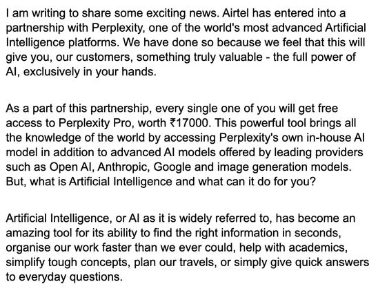 I am writing to share some exciting news. Airtel has entered into a partnership with Perplexity, one of the world's most advanced Artificial Intelligence platforms. We have done so because we feel that this will give you, our customers, something truly valuable - the full power of AI, exclusively in your hands.
As a part of this partnership, every single one of you will get free access to Perplexity Pro, worth ₹17000. This powerful tool brings all the knowledge of the world by accessing Perplex…