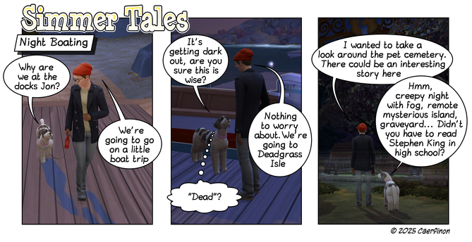 Page 1: 

Title: Simmer Tales

Panel 1: a man and a dog entering a marina at sunset

Caption: Night Boating

Jac: Why are we at the docs Jon? 

Jon: We're going to go on a little boat trip

Panel 2: Man and dog on the dock beside a motor boat

Jac: It's getting dark out, are you sure this is wise?

Jon: Nothing to worry about.We're going to Deadgrass Isle

Jac: (thinking) "Dead"?

Panel 3: man and dog stand looking through the gateway to a Pet Cemetary

Jon: I wanted to take a look around the p…