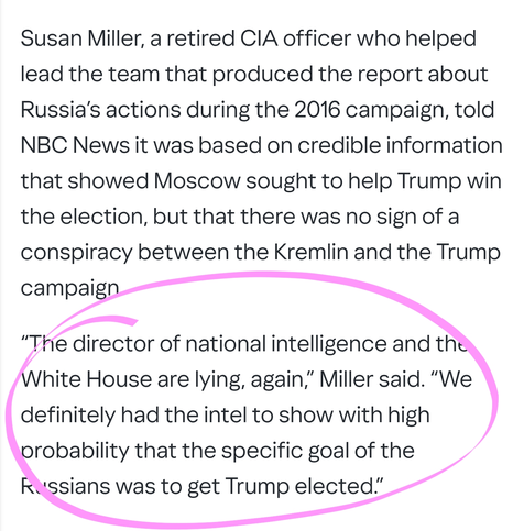 Susan Miller, a retired CIA officer who helped lead the team that produced the report about Russia’s actions during the 2016 campaign, told NBC News it was based on credible information that showed Moscow sought to help Trump win the election, but that there was no sign of a conspiracy between the Kremlin and the Trump campaign.

“The director of national intelligence and the White House are lying, again,” Miller said. “We definitely had the intel to show with high probability that the specific goal of the Russians was to get Trump elected.”