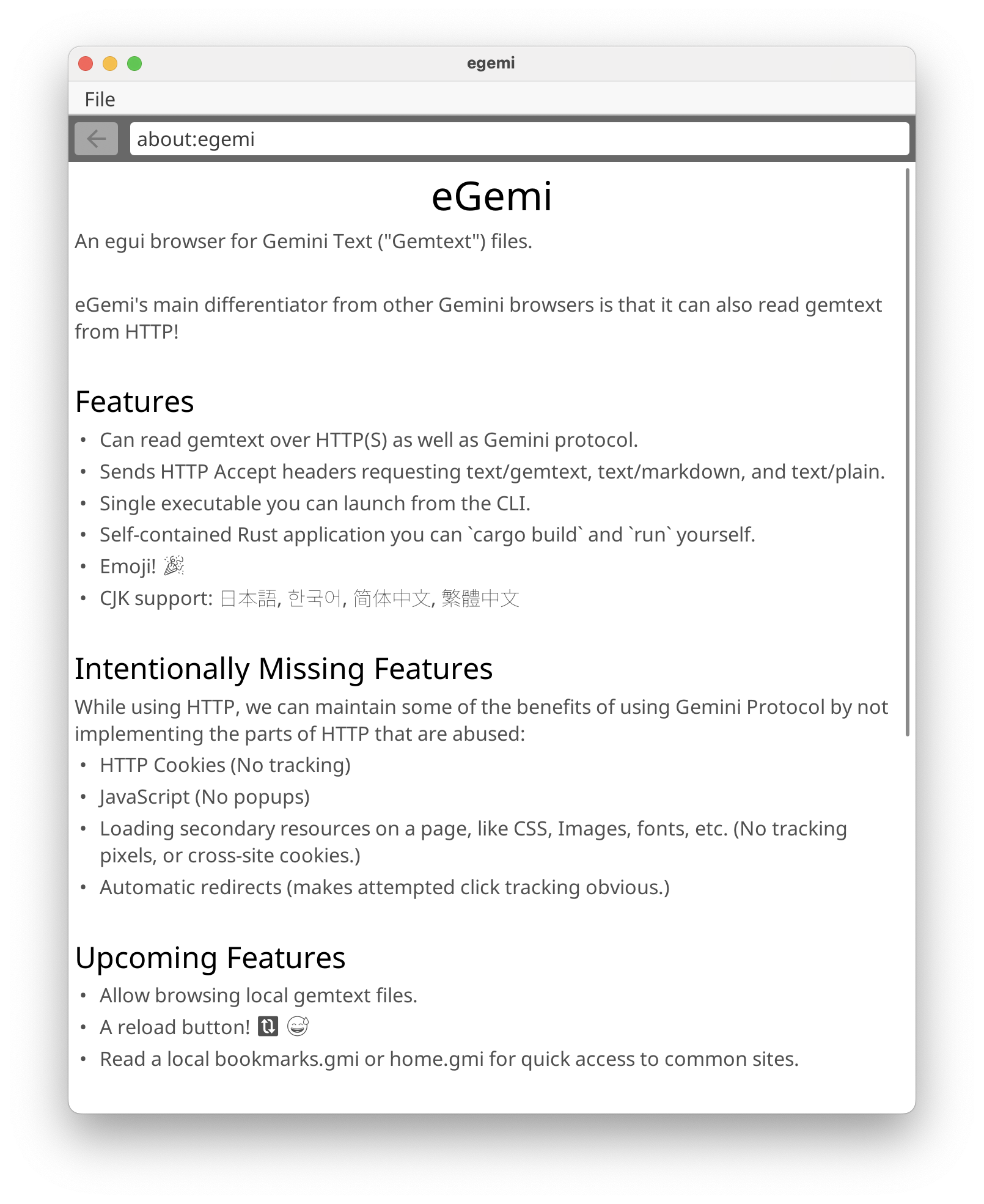 Screenshot of the eGemi browser's about:egemi page listing various features. eGemi's main differentiator from other Gemini browsers is that it can also read gemtext from HTTP! ## Features * Can read gemtext over HTTP(S) as well as Gemini protocol. * Sends HTTP Accept headers requesting text/gemtext, text/markdown, and text/plain. * Single executable you can launch from the CLI. * Self-contained Rust application you can cargo build and run yourself. * Emoji! 🎉 * CJK support: 日本語, 한국어, 简体中文, 繁體中文 ## Intentionally Missing Features While using HTTP, we can maintain some of the benefits of using Gemini Protocol by not implementing the parts of HTTP that are abused: * HTTP Cookies (No tracking) * JavaScript (No popups) * Loading secondary resources on a page, like CSS, Images, fonts, etc. (No tracking pixels, or cross-site cookies.) * Automatic redirects (makes attempted click tracking obvious.) ## Upcoming Features * Allow browsing local gemtext files. * A reload button! 🔃 😅 * Read a local bookmarks.gmi or home.gmi for quick access to common sites. 