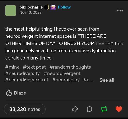 A tumblr text post by user 'bibliocharlie' from Nov 16 2023.
It reads:
the most helpful thing i have ever seen from
neurodivergent internet spaces is "THERE ARE
OTHER TIMES OF DAY TO BRUSH YOUR TEETH". this has genuinely saved me from executive dysfunction spirals so many times.

#mine #text post #random thoughts
#neurodiversity #neurodivergent
#neurodiverse stuff #neurospicy