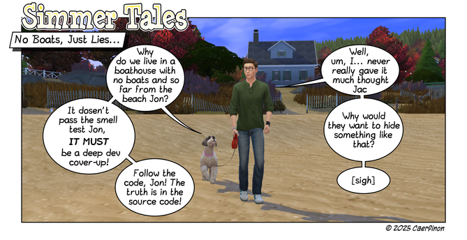 Page 1: Man and a dog video game charactes out for a walk on the beach in front of their house.

Title: Simmer Tales

Panel 1: 

Caption: No Boats, Just Lies...

Jac: Why do we live in a boathouse with no boats and so far from the beach Jon?

Jon: Well, um, I... never really gave it much thought Jac

Jac: It dosen't pass the smell test Jon, it MUST be a deep dev cover-up!

Jon: Why would they want to hide something like that? 

Jac: Follow the code, Jon! The truth is in the source code!

Jon: […