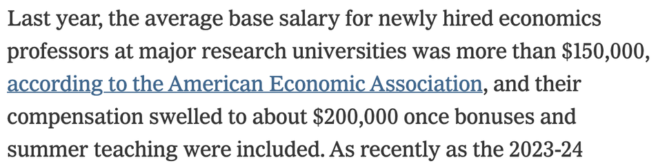 Last year, the average base salary for newly hired economics professors at major research universities was more than $150,000, according to the American Economic Association, and their compensation swelled to about $200,000 once bonuses and summer teaching were included.
https://www.nytimes.com/2025/07/28/business/economics-jobs-hiring.html