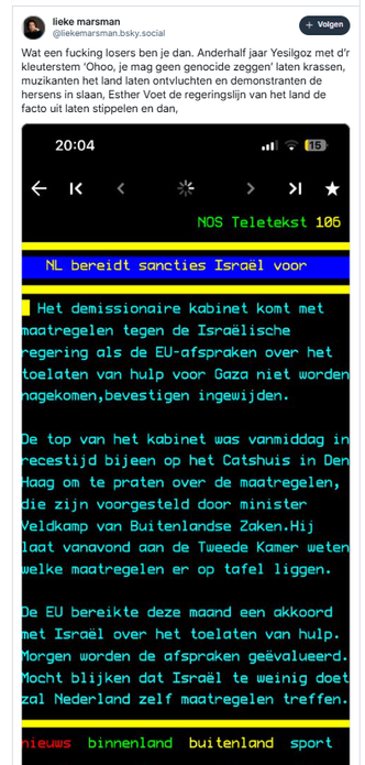 screenshot van twee post van lieke marsman op Bluesky: 

‪@liekemarsman.bsky.social‬
Wat een fucking losers ben je dan. Anderhalf jaar Yesilgoz met d’r kleuterstem ‘Ohoo, je mag geen genocide zeggen’ laten krassen, muzikanten het land laten ontvluchten en demonstranten de hersens in slaan, Esther Voet de regeringslijn van het land de facto uit laten stippelen en dan, 
[vervolg in volgende post]

incl screenshot van teletekstpagina 106 met deze tekst:
    NL bereidt sancties Israël voor     
Het demissionaire kabinet komt met maatregelen tegen de Israëlische    
 regering als de EU-afspraken over het toelaten van hulp voor Gaza niet worden
 nagekomen, zegt premier Schoof.         
                                        
 De top van het kabinet was vandaag in recestijd bijeen op het Catshuis in Den
 Haag om te praten over de maatregelen, die zijn voorgesteld door minister     
 Veldkamp van Buitenlandse Zaken. Hij laat vanavond aan de Tweede Kamer weten welke maatregelen er op tafel liggen.  
                                        
 De EU bereikte deze maand een akkoord met Israël over het toelaten van hulp. 
 Morgen worden de afspraken geëvalueerd.
 Mocht blijken dat Israël te weinig doet zal Nederland zelf maatregelen treffen.