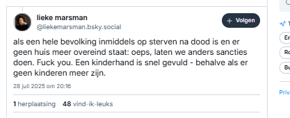 Vervolg van 1e post van Lieke Marsman:

‪@liekemarsman.bsky.social‬
als een hele bevolking inmiddels op sterven na dood is en er geen huis meer overeind staat: oeps, laten we anders sancties doen. Fuck you. Een kinderhand is snel gevuld - behalve als er geen kinderen meer zijn.
28 juli 2025 om 20:16