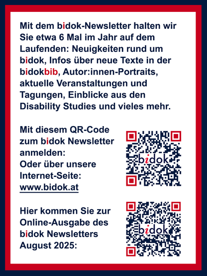 Mit dem bidok-Newsletter halten wir Sie etwa 6 Mal im Jahr auf dem Laufenden: Neuigkeiten rund um bidok, Infos über neue Texte in der bidokbib, Autor:innen-Portraits, aktuelle Veranstaltungen und Tagungen, Einblicke aus den Disability Studies und vieles mehr.
Sie können sich auf unserer Internet-Seite www.bidok.at zum Newsletter anmelden.
Den aktuellen Newsletter (August 2025) finden Sie in der Online-Ausgabe hier: https://299072.seu2.cleverreach.com/m/16289309