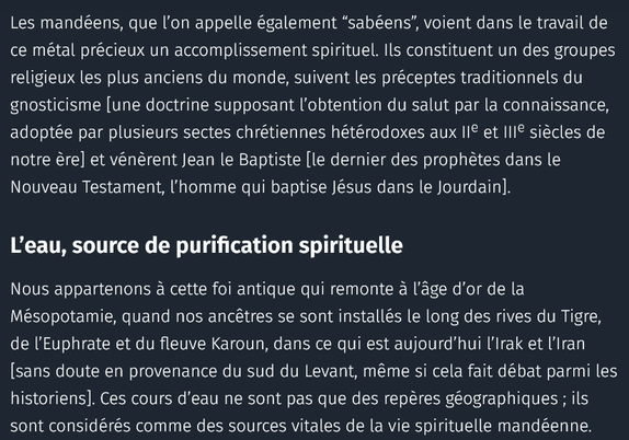 Les mandéens, que l’on appelle également “sabéens”, voient dans le travail de ce métal précieux un accomplissement spirituel. Ils constituent un des groupes religieux les plus anciens du monde, suivent les préceptes traditionnels du gnosticisme [une doctrine supposant l’obtention du salut par la connaissance, adoptée par plusieurs sectes chrétiennes hétérodoxes aux IIe et IIIe siècles de notre ère] et vénèrent Jean le Baptiste [le dernier des prophètes dans le Nouveau Testament, l’homme qui baptise Jésus dans le Jourdain].
L’eau, source de purification spirituelle

Nous appartenons à cette foi antique qui remonte à l’âge d’or de la Mésopotamie, quand nos ancêtres se sont installés le long des rives du Tigre, de l’Euphrate et du fleuve Karoun, dans ce qui est aujourd’hui l’Irak et l’Iran [sans doute en provenance du sud du Levant, même si cela fait débat parmi les historiens]. Ces cours d’eau ne sont pas que des repères géographiques ; ils sont considérés comme des sources vitales de la vie spirituelle mandéenne.

[Le] commerce de l’or et les mandéens ont été des éléments vitaux de la société mésopotamienne. Avec le marché de l’or, notre communauté jouait un rôle crucial dans sa vie culturelle, en grande partie grâce à la tradition des noces extravagantes, durant lesquelles il était courant d’offrir des bijoux luxueux aux jeunes mariés. Le marié pouvait aussi les offrir à sa jeune épouse en guise d’assurance – ...

auteure : Nora Adin Fares 

source : courrier international