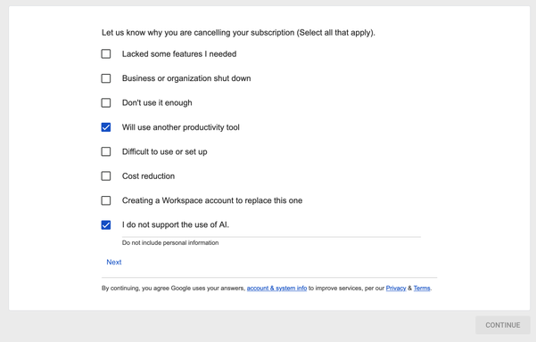 Let us know why you are cancelling your subscription (Select all that apply).
[ ] Lacked some features | needed
[ ] Business or organization shut down
[ ] Don'tuse it enough
[x]  Will use another productivity tool
[ ] Difficult to use or set up
[ ] cost reduction
[ ] Creating a Workspace account to replace this one
[x] I do not support the use of Al.

Do not include personal information

Next

By continuing, you agree Google uses your answers, account & system info to improve services, per…