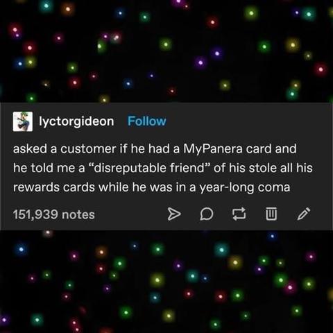 Source: iyctorgideon on tumblr

asked a customer if he had a MyPanera card and he told me a "disreputable friend" of his stole all his rewards cards while he was in a year-long coma
