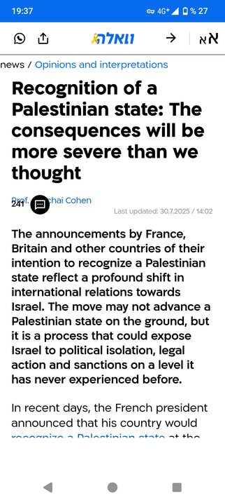 News extract from Walla:

Recognition of a Palestinian state: The consequences will be more severe than we thought
Prof. Amichai Cohen

Last updated: 30.7.2025 / 14:02

241

The announcements by France, Britain and other countries of their intention to recognize a Palestinian state reflect a profound shift in international relations towards Israel. The move may not advance a Palestinian state on the ground, but it is a process that could expose Israel to political isolation, legal action and sa…