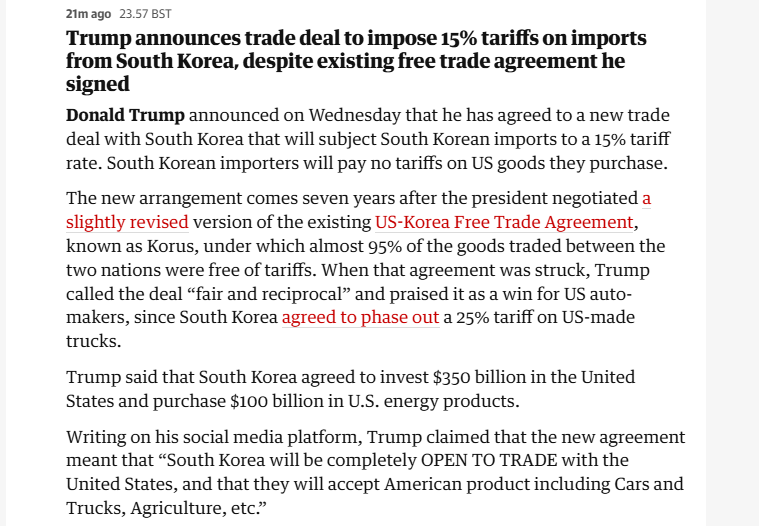 2imago 23578ST Trump announces trade deal to impose 15% tariffs on imports from South Korea, despite existing free trade agreement he signed Donald Trump announced on Wednesday that he has agreed to a new trade deal with South Korea that will subject South Korean imports to a 15% tariff rate. South Korean importers will pay no tariffs on US goods they purchase. The new arrangement comes seven years after the president negotiated a slightly revised version of the existing US-Korea Free Trade Agreement, known as Korus, under which almost 95% of the goods traded between the two nations were free of tariffs. When that agreement was struck, Trump called the deal “fair and reciprocal” and praised it as a win for US auto- ‘makers, since South Korea agreed to phase out a 25% tariff on US-made trucks. Trump said that South Korea agreed to invest $350 billion in the United States and purchase $100 billion in U.S. energy products. Writing on his social media platform, Trump claimed that the new agreement meant that “South Korea will be completely OPEN TO TRADE with the United States, and that they will accept American product including Cars and Trucks, Agriculture, etc” 