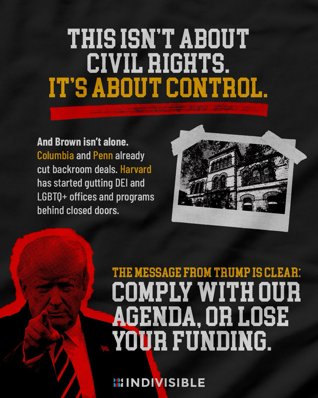 (alongside images of Trump and Brown’s campus) THIS ISN'T ABOUT CIVIL RIGHTS. IT'S ABOUT CONTROL.  And Brown isn't alone. Columbia and Penn already cut backroom deals. Harvard has started gutting DEl and LGBTQ+ offices and programs behind closed doors.  THE MESSAGE FROM TRUMP IS CLEAR: COMPLY WITH OUR AGENDA, OR LOSE YOUR FUNDING.