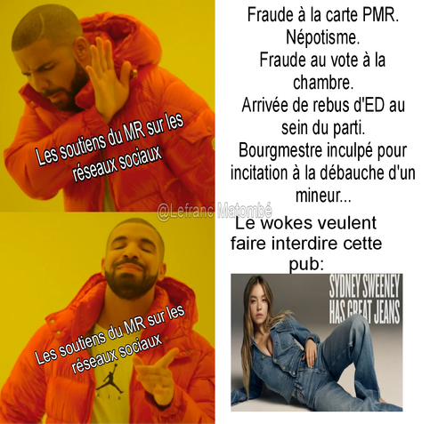 MĂšme en deux parties utilisant le format de Drake.
Ă gauche, deux images de Drake :
En haut, Drake fait un geste de rejet avec la main. Le texte sur lui dit : « Les soutiens du MR sur les réseaux sociaux ».
En bas, Drake sourit et pointe avec approbation. Le mĂȘme texte est prĂ©sent : « Les soutiens du MR sur les rĂ©seaux sociaux ».
Ă droite :
En haut, une liste de scandales politiques :
« Fraude à la carte PMR.
Népotisme.
Fraude au vote Ă la chambre.
ArrivĂ©e de rebus dâED au sein du parti.
Bourgmestre inculpĂ© pour incitation Ă la dĂ©bauche dâun mineur⊠»
En dessous, le texte ironique : « Le wokes veulent faire interdire cette pub : »
En bas, une publicitĂ© montrant lâactrice Sydney Sweeney en jean, posant allongĂ©e, avec le texte : « SYDNEY SWEENEY HAS GREAT JEANS ». Jeu de mots entre "jeans" (vĂȘtements) et "genes" (gĂšnes).