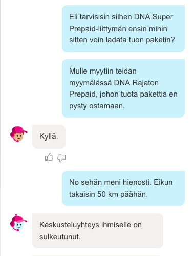 Chat-keskustelu.
Asiakas: Eli tarvitsisim siihen DNA Super Prepaid-liittymän mihin voin ladata tuon paketin.
Asiakas: Mulle myytiin teidän myymälässä DNA Rajaton Prepaid, johon tuota pakettia en pysty ostamaan.
Aspa: Kyllä
Asiakas: No sehän meni hienosti. Eikun takaisin 50 km päähän.
Aspa: Keskusteluyhteys ihmiselle on päättynyt.