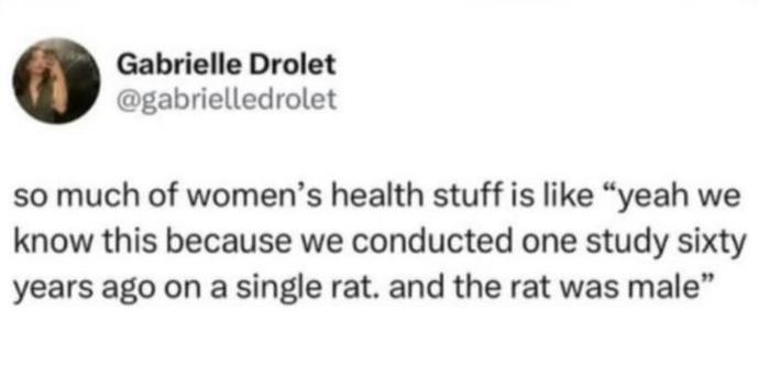 @gabrielledrolet on X

so much of women's health stuff is like "yeah we know this because we conducted one study sixty years ago on a single rat. and the rat was male"