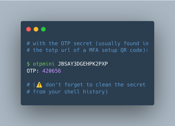 # with the OTP secret (usually found in 
# the totp url of a MFA setup QR code):

$ otpmini JBSAY3DGEHPK2PXP
OTP: 420656

# (⚠️ don't forget to clean the secret
# from your shell history)