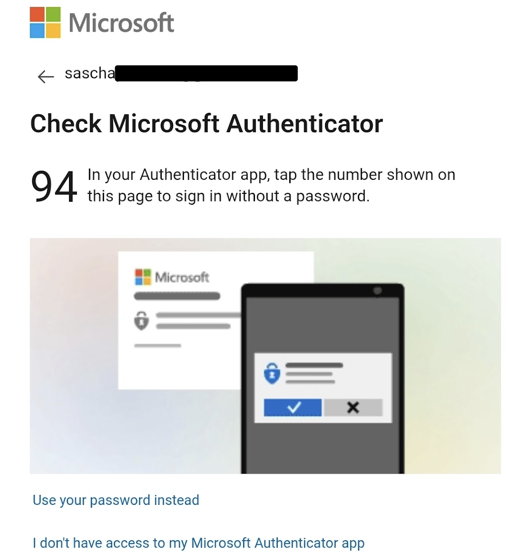 Dieses Bild zeigt einen **Microsoft-Anmeldebildschirm**, bei dem die Anmeldung über die **Microsoft Authenticator App** erfolgt.

### Details:

* Oben steht die E-Mail-Adresse (teilweise geschwaerzt) von **Sascha**.
* Die Aufforderung lautet:
  **„Check Microsoft Authenticator“**
* Der Anmeldecode lautet: **94**
* Hinweistext:
  *„In your Authenticator app, tap the number shown on this page to sign in without a password.“*
* Unten gibt es Alternativen zur Authentifizierung:

  * **Use your password instead**
  * **I don't have access to my Microsoft Authenticator app**

### Was bedeutet das?

Microsoft verwendet hier eine **passwortlose Anmeldung**:
Du musst in deiner Authenticator-App den Code (hier „94“) bestaetigen, um den Login zu verifizieren. Diese Methode ist sicherer als die Eingabe eines Passworts allein.

