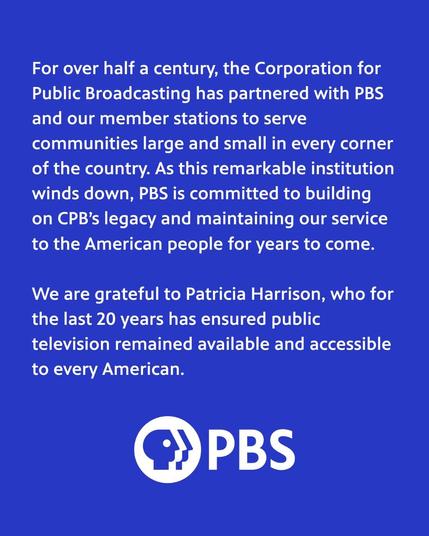 For over half a century, the Corporation for Public Broadcasting has partnered with PBS and our member stations to serve communities large and small in every corner of the country. As this remarkable institution winds down, PBS is committed to building on CPB's legacy and maintaining our service to the American people for years to come.

We are grateful to Patricia Harrison, who for the last 20 years has ensured public television remained available and accessible to every American.

-- PBS